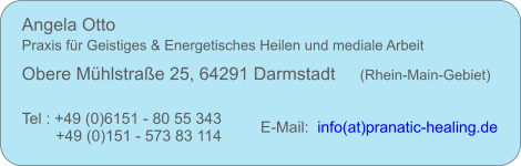 Angela Otto     Praxis fr Geistiges & Energetisches Heilen und mediale Arbeit Obere Mhlstrae 25, 64291 Darmstadt     (Rhein-Main-Gebiet) Tel : +49 (0)6151 - 80 55 343  +49 (0)151 - 573 83 114 E-Mail:   info(at)pranatic-healing.de
