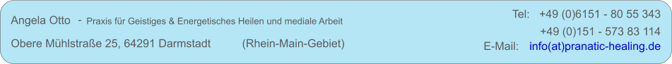 Angela Otto     Praxis fr Geistiges & Energetisches Heilen und mediale Arbeit Obere Mhlstrae 25, 64291 Darmstadt          (Rhein-Main-Gebiet) +49 (0)151 - 573 83 114 E-Mail:   info(at)pranatic-healing.de - Tel:   +49 (0)6151 - 80 55 343