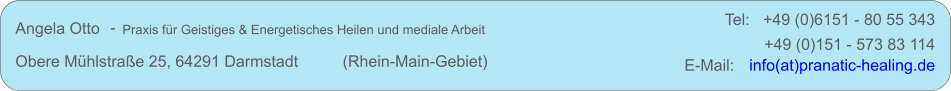 Angela Otto     Praxis fr Geistiges & Energetisches Heilen und mediale Arbeit Obere Mhlstrae 25, 64291 Darmstadt          (Rhein-Main-Gebiet) +49 (0)151 - 573 83 114 E-Mail:   info(at)pranatic-healing.de - Tel:   +49 (0)6151 - 80 55 343